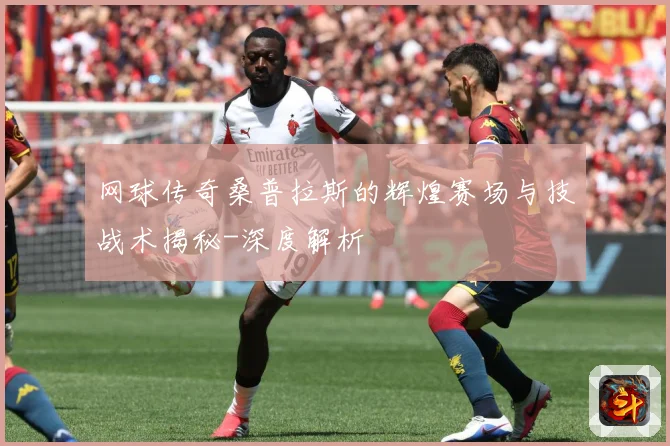 网球传奇桑普拉斯的辉煌赛场与技战术揭秘-深度解析