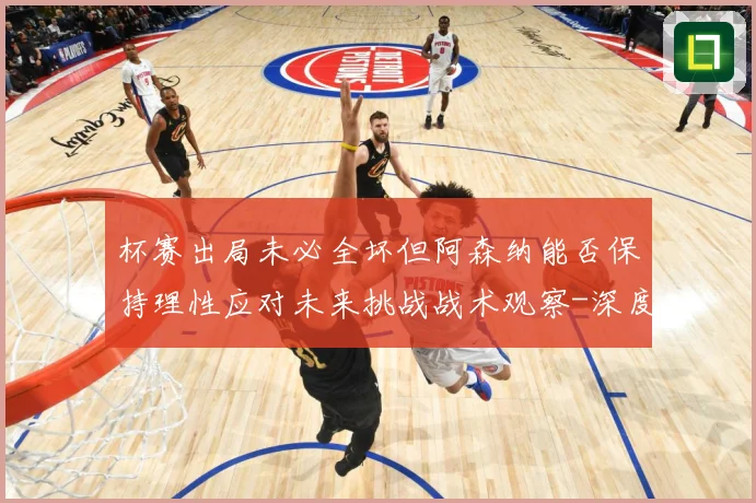 杯赛出局未必全坏但阿森纳能否保持理性应对未来挑战战术观察-深度解析