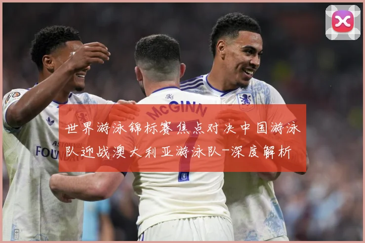 世界游泳锦标赛焦点对决中国游泳队迎战澳大利亚游泳队-深度解析