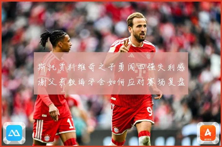 斯托贾科维奇之子勇闯四强失利感谢父亲教诲学会如何应对赛场复盘-深度解析