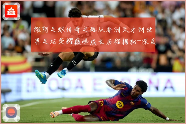 维阿足球传奇之路从非洲天才到世界足坛荣耀巅峰成长历程揭秘-深度解析