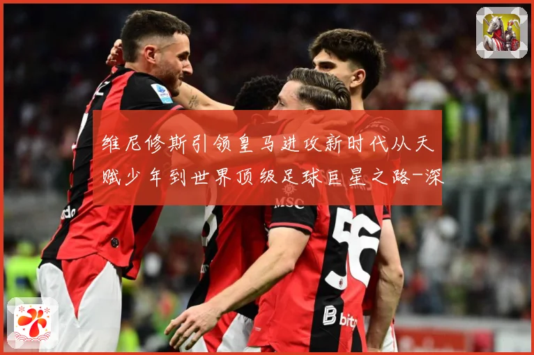 维尼修斯引领皇马进攻新时代从天赋少年到世界顶级足球巨星之路-深度解析