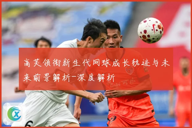 高芙领衔新生代网球成长轨迹与未来前景解析-深度解析