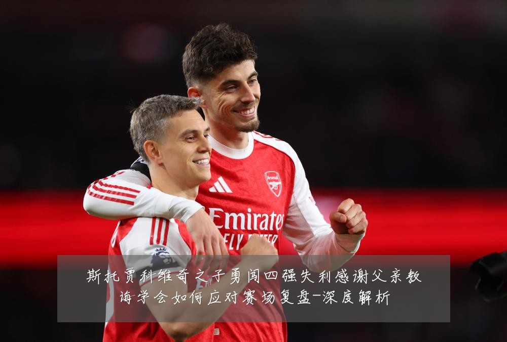 斯托贾科维奇之子勇闯四强失利感谢父亲教诲学会如何应对赛场复盘-深度解析